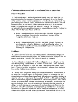 If these conditions are not met, no provision should be recognised.

Present Obligation

15.In almost all cases it will be clear whether a past event has given rise to a
present obligation. In rare cases, for example in a lawsuit, it may be disputed
either whether certain events have occurred or whether those events result in a
present obligation. In such a case, an enterprise determines whether a present
obligation exists at the balance sheet date by taking account of all available
evidence, including, for example, the opinion of experts. The evidence
considered includes any additional evidence provided by events after the balance
sheet date. On the basis of such evidence:

   a. where it is more likely than not that a present obligation exists at the
      balance sheet date, the enterprise recognises a provision (if the
      recognition criteria are met); and


   b. where it is more likely that no present obligation exists at the balance
      sheet date, the enterprise discloses a contingent liability, unless the
      possibility of an outflow of resources embodying economic benefits is
      remote (see paragraph 68).

Past Event

16.A past event that leads to a present obligation is called an obligating event.
For an event to be an obligating event, it is necessary that the enterprise has no
realistic alternative to settling the obligation created by the event.

17.Financial statements deal with the financial position of an enterprise at the
end of its reporting period and not its possible position in the future. Therefore,
no provision is recognised for costs that need to be incurred to operate in the
future. The only liabilities recognised in an enterprise's balance sheet are those
that exist at the balance sheet date.

18.It is only those obligations arising from past events existing independently of
an enterprise's future actions (i.e. the future conduct of its business) that are
recognised as provisions. Examples of such obligations are penalties or clean-up
costs for unlawful environmental damage, both of which would lead to an outflow
of resources embodying economic benefits in settlement regardless of the future
actions of the enterprise. Similarly, an enterprise recognises a provision for the
decommissioning costs of an oil installation to the extent that the enterprise is
obliged to rectify damage already caused. In contrast, because of commercial
pressures or legal requirements, an enterprise may intend or need to carry out
expenditure to operate in a particular way in the future (for example, by fitting
smoke filters in a certain type of factory). Because the enterprise can avoid the
 