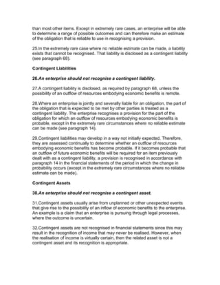 than most other items. Except in extremely rare cases, an enterprise will be able
to determine a range of possible outcomes and can therefore make an estimate
of the obligation that is reliable to use in recognising a provision.

25.In the extremely rare case where no reliable estimate can be made, a liability
exists that cannot be recognised. That liability is disclosed as a contingent liability
(see paragraph 68).

Contingent Liabilities

26.An enterprise should not recognise a contingent liability.

27.A contingent liability is disclosed, as required by paragraph 68, unless the
possibility of an outflow of resources embodying economic benefits is remote.

28.Where an enterprise is jointly and severally liable for an obligation, the part of
the obligation that is expected to be met by other parties is treated as a
contingent liability. The enterprise recognises a provision for the part of the
obligation for which an outflow of resources embodying economic benefits is
probable, except in the extremely rare circumstances where no reliable estimate
can be made (see paragraph 14).

29.Contingent liabilities may develop in a way not initially expected. Therefore,
they are assessed continually to determine whether an outflow of resources
embodying economic benefits has become probable. If it becomes probable that
an outflow of future economic benefits will be required for an item previously
dealt with as a contingent liability, a provision is recognised in accordance with
paragraph 14 in the financial statements of the period in which the change in
probability occurs (except in the extremely rare circumstances where no reliable
estimate can be made).

Contingent Assets

30.An enterprise should not recognise a contingent asset.

31.Contingent assets usually arise from unplanned or other unexpected events
that give rise to the possibility of an inflow of economic benefits to the enterprise.
An example is a claim that an enterprise is pursuing through legal processes,
where the outcome is uncertain.

32.Contingent assets are not recognised in financial statements since this may
result in the recognition of income that may never be realised. However, when
the realisation of income is virtually certain, then the related asset is not a
contingent asset and its recognition is appropriate.
 