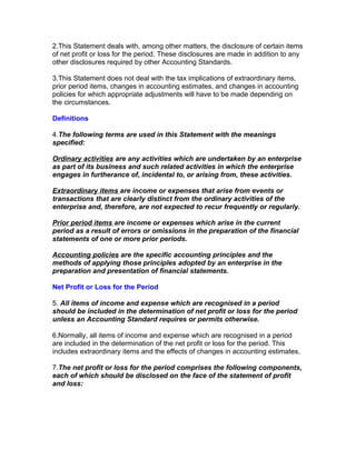 2.This Statement deals with, among other matters, the disclosure of certain items
of net profit or loss for the period. These disclosures are made in addition to any
other disclosures required by other Accounting Standards.

3.This Statement does not deal with the tax implications of extraordinary items,
prior period items, changes in accounting estimates, and changes in accounting
policies for which appropriate adjustments will have to be made depending on
the circumstances.

Definitions

4.The following terms are used in this Statement with the meanings
specified:

Ordinary activities are any activities which are undertaken by an enterprise
as part of its business and such related activities in which the enterprise
engages in furtherance of, incidental to, or arising from, these activities.

Extraordinary items are income or expenses that arise from events or
transactions that are clearly distinct from the ordinary activities of the
enterprise and, therefore, are not expected to recur frequently or regularly.

Prior period items are income or expenses which arise in the current
period as a result of errors or omissions in the preparation of the financial
statements of one or more prior periods.

Accounting policies are the specific accounting principles and the
methods of applying those principles adopted by an enterprise in the
preparation and presentation of financial statements.

Net Profit or Loss for the Period

5. All items of income and expense which are recognised in a period
should be included in the determination of net profit or loss for the period
unless an Accounting Standard requires or permits otherwise.

6.Normally, all items of income and expense which are recognised in a period
are included in the determination of the net profit or loss for the period. This
includes extraordinary items and the effects of changes in accounting estimates.

7.The net profit or loss for the period comprises the following components,
each of which should be disclosed on the face of the statement of profit
and loss:
 