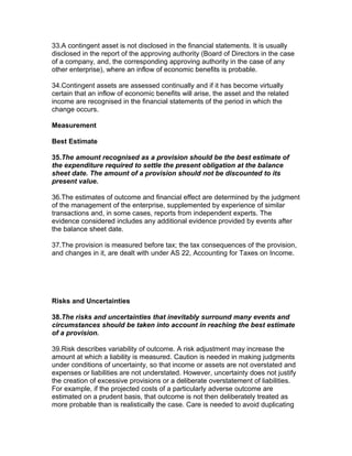 33.A contingent asset is not disclosed in the financial statements. It is usually
disclosed in the report of the approving authority (Board of Directors in the case
of a company, and, the corresponding approving authority in the case of any
other enterprise), where an inflow of economic benefits is probable.

34.Contingent assets are assessed continually and if it has become virtually
certain that an inflow of economic benefits will arise, the asset and the related
income are recognised in the financial statements of the period in which the
change occurs.

Measurement

Best Estimate

35.The amount recognised as a provision should be the best estimate of
the expenditure required to settle the present obligation at the balance
sheet date. The amount of a provision should not be discounted to its
present value.

36.The estimates of outcome and financial effect are determined by the judgment
of the management of the enterprise, supplemented by experience of similar
transactions and, in some cases, reports from independent experts. The
evidence considered includes any additional evidence provided by events after
the balance sheet date.

37.The provision is measured before tax; the tax consequences of the provision,
and changes in it, are dealt with under AS 22, Accounting for Taxes on Income.




Risks and Uncertainties

38.The risks and uncertainties that inevitably surround many events and
circumstances should be taken into account in reaching the best estimate
of a provision.

39.Risk describes variability of outcome. A risk adjustment may increase the
amount at which a liability is measured. Caution is needed in making judgments
under conditions of uncertainty, so that income or assets are not overstated and
expenses or liabilities are not understated. However, uncertainty does not justify
the creation of excessive provisions or a deliberate overstatement of liabilities.
For example, if the projected costs of a particularly adverse outcome are
estimated on a prudent basis, that outcome is not then deliberately treated as
more probable than is realistically the case. Care is needed to avoid duplicating
 