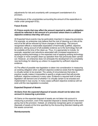 adjustments for risk and uncertainty with consequent overstatement of a
provision.

40.Disclosure of the uncertainties surrounding the amount of the expenditure is
made under paragraph 67(b).

Future Events

41.Future events that may affect the amount required to settle an obligation
should be reflected in the amount of a provision where there is sufficient
objective evidence that they will occur.

42.Expected future events may be particularly important in measuring provisions.
For example, an enterprise may believe that the cost of cleaning up a site at the
end of its life will be reduced by future changes in technology. The amount
recognised reflects a reasonable expectation of technically qualified, objective
observers, taking account of all available evidence as to the technology that will
be available at the time of the clean-up. Thus, it is appropriate to include, for
example, expected cost reductions associated with increased experience in
applying existing technology or the expected cost of applying existing technology
to a larger or more complex clean-up operation than has previously been carried
out. However, an enterprise does not anticipate the development of a completely
new technology for cleaning up unless it is supported by sufficient objective
evidence.

43.The effect of possible new legislation is taken into consideration in measuring
an existing obligation when sufficient objective evidence exists that the legislation
is virtually certain to be enacted. The variety of circumstances that arise in
practice usually makes it impossible to specify a single event that will provide
sufficient, objective evidence in every case. Evidence is required both of what
legislation will demand and of whether it is virtually certain to be enacted and
implemented in due course. In many cases sufficient objective evidence will not
exist until the new legislation is enacted.

Expected Disposal of Assets

44.Gains from the expected disposal of assets should not be taken into
account in measuring a provision.

45.Gains on the expected disposal of assets are not taken into account in
measuring a provision, even if the expected disposal is closely linked to the event
giving rise to the provision. Instead, an enterprise recognises gains on expected
disposals of assets at the time specified by the Accounting Standard dealing with
the assets concerned.

Reimbursements
 