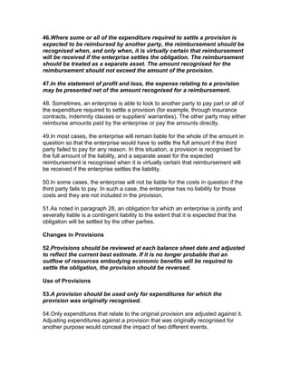 46.Where some or all of the expenditure required to settle a provision is
expected to be reimbursed by another party, the reimbursement should be
recognised when, and only when, it is virtually certain that reimbursement
will be received if the enterprise settles the obligation. The reimbursement
should be treated as a separate asset. The amount recognised for the
reimbursement should not exceed the amount of the provision.

47.In the statement of profit and loss, the expense relating to a provision
may be presented net of the amount recognised for a reimbursement.

48. Sometimes, an enterprise is able to look to another party to pay part or all of
the expenditure required to settle a provision (for example, through insurance
contracts, indemnity clauses or suppliers' warranties). The other party may either
reimburse amounts paid by the enterprise or pay the amounts directly.

49.In most cases, the enterprise will remain liable for the whole of the amount in
question so that the enterprise would have to settle the full amount if the third
party failed to pay for any reason. In this situation, a provision is recognised for
the full amount of the liability, and a separate asset for the expected
reimbursement is recognised when it is virtually certain that reimbursement will
be received if the enterprise settles the liability.

50.In some cases, the enterprise will not be liable for the costs in question if the
third party fails to pay. In such a case, the enterprise has no liability for those
costs and they are not included in the provision.

51.As noted in paragraph 28, an obligation for which an enterprise is jointly and
severally liable is a contingent liability to the extent that it is expected that the
obligation will be settled by the other parties.

Changes in Provisions

52.Provisions should be reviewed at each balance sheet date and adjusted
to reflect the current best estimate. If it is no longer probable that an
outflow of resources embodying economic benefits will be required to
settle the obligation, the provision should be reversed.

Use of Provisions

53.A provision should be used only for expenditures for which the
provision was originally recognised.

54.Only expenditures that relate to the original provision are adjusted against it.
Adjusting expenditures against a provision that was originally recognised for
another purpose would conceal the impact of two different events.
 