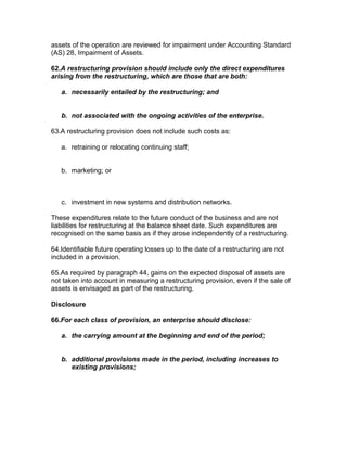 assets of the operation are reviewed for impairment under Accounting Standard
(AS) 28, Impairment of Assets.

62.A restructuring provision should include only the direct expenditures
arising from the restructuring, which are those that are both:

   a. necessarily entailed by the restructuring; and


   b. not associated with the ongoing activities of the enterprise.

63.A restructuring provision does not include such costs as:

   a. retraining or relocating continuing staff;


   b. marketing; or



   c. investment in new systems and distribution networks.

These expenditures relate to the future conduct of the business and are not
liabilities for restructuring at the balance sheet date. Such expenditures are
recognised on the same basis as if they arose independently of a restructuring.

64.Identifiable future operating losses up to the date of a restructuring are not
included in a provision.

65.As required by paragraph 44, gains on the expected disposal of assets are
not taken into account in measuring a restructuring provision, even if the sale of
assets is envisaged as part of the restructuring.

Disclosure

66.For each class of provision, an enterprise should disclose:

   a. the carrying amount at the beginning and end of the period;


   b. additional provisions made in the period, including increases to
      existing provisions;
 