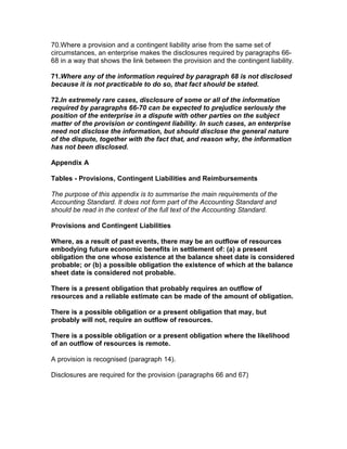 70.Where a provision and a contingent liability arise from the same set of
circumstances, an enterprise makes the disclosures required by paragraphs 66-
68 in a way that shows the link between the provision and the contingent liability.

71.Where any of the information required by paragraph 68 is not disclosed
because it is not practicable to do so, that fact should be stated.

72.In extremely rare cases, disclosure of some or all of the information
required by paragraphs 66-70 can be expected to prejudice seriously the
position of the enterprise in a dispute with other parties on the subject
matter of the provision or contingent liability. In such cases, an enterprise
need not disclose the information, but should disclose the general nature
of the dispute, together with the fact that, and reason why, the information
has not been disclosed.

Appendix A

Tables - Provisions, Contingent Liabilities and Reimbursements

The purpose of this appendix is to summarise the main requirements of the
Accounting Standard. It does not form part of the Accounting Standard and
should be read in the context of the full text of the Accounting Standard.

Provisions and Contingent Liabilities

Where, as a result of past events, there may be an outflow of resources
embodying future economic benefits in settlement of: (a) a present
obligation the one whose existence at the balance sheet date is considered
probable; or (b) a possible obligation the existence of which at the balance
sheet date is considered not probable.

There is a present obligation that probably requires an outflow of
resources and a reliable estimate can be made of the amount of obligation.

There is a possible obligation or a present obligation that may, but
probably will not, require an outflow of resources.

There is a possible obligation or a present obligation where the likelihood
of an outflow of resources is remote.

A provision is recognised (paragraph 14).

Disclosures are required for the provision (paragraphs 66 and 67)
 
