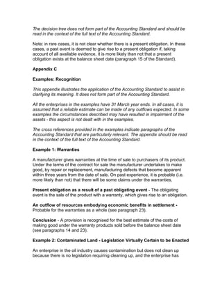 The decision tree does not form part of the Accounting Standard and should be
read in the context of the full text of the Accounting Standard.

Note: in rare cases, it is not clear whether there is a present obligation. In these
cases, a past event is deemed to give rise to a present obligation if, taking
account of all available evidence, it is more likely than not that a present
obligation exists at the balance sheet date (paragraph 15 of the Standard).

Appendix C

Examples: Recognition

This appendix illustrates the application of the Accounting Standard to assist in
clarifying its meaning. It does not form part of the Accounting Standard.

All the enterprises in the examples have 31 March year ends. In all cases, it is
assumed that a reliable estimate can be made of any outflows expected. In some
examples the circumstances described may have resulted in impairment of the
assets - this aspect is not dealt with in the examples.

The cross references provided in the examples indicate paragraphs of the
Accounting Standard that are particularly relevant. The appendix should be read
in the context of the full text of the Accounting Standard.

Example 1: Warranties

A manufacturer gives warranties at the time of sale to purchasers of its product.
Under the terms of the contract for sale the manufacturer undertakes to make
good, by repair or replacement, manufacturing defects that become apparent
within three years from the date of sale. On past experience, it is probable (i.e.
more likely than not) that there will be some claims under the warranties.

Present obligation as a result of a past obligating event - The obligating
event is the sale of the product with a warranty, which gives rise to an obligation.

An outflow of resources embodying economic benefits in settlement -
Probable for the warranties as a whole (see paragraph 23).

Conclusion - A provision is recognised for the best estimate of the costs of
making good under the warranty products sold before the balance sheet date
(see paragraphs 14 and 23).

Example 2: Contaminated Land - Legislation Virtually Certain to be Enacted

An enterprise in the oil industry causes contamination but does not clean up
because there is no legislation requiring cleaning up, and the enterprise has
 