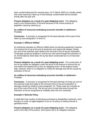 been contaminating land for several years. At 31 March 2005 it is virtually certain
that a law requiring a clean-up of land already contaminated will be enacted
shortly after the year end.

Present obligation as a result of a past obligating event - The obligating
event is the contamination of the land because of the virtual certainty of
legislation requiring cleaning up.

An outflow of resources embodying economic benefits in settlement -
Probable.

Conclusion - A provision is recognised for the best estimate of the costs of the
clean-up (see paragraphs 14 and 21).

Example 3: Offshore Oilfield

An enterprise operates an offshore oilfield where its licensing agreement requires
it to remove the oil rig at the end of production and restore the seabed. Ninety
per cent of the eventual costs relate to the removal of the oil rig and restoration
of damage caused by building it, and ten per cent arise through the extraction of
oil. At the balance sheet date, the rig has been constructed but no oil has been
extracted.

Present obligation as a result of a past obligating event - The construction of
the oil rig creates an obligation under the terms of the licence to remove the rig
and restore the seabed and is thus an obligating event. At the balance sheet
date, however, there is no obligation to rectify the damage that will be caused by
extraction of the oil.

An outflow of resources embodying economic benefits in settlement -
Probable.

Conclusion - A provision is recognised for the best estimate of ninety per cent of
the eventual costs that relate to the removal of the oil rig and restoration of
damage caused by building it (see paragraph 14). These costs are included as
part of the cost of the oil rig. The ten per cent of costs that arise through the
extraction of oil are recognised as a liability when the oil is extracted.

Example 4: Refunds Policy

A retail store has a policy of refunding purchases by dissatisfied customers, even
though it is under no legal obligation to do so. Its policy of making refunds is
generally known.

Present obligation as a result of a past obligating event - The obligating
event is the sale of the product, which gives rise to an obligation because
 