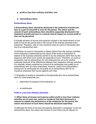 a. profit or loss from ordinary activities; and


   b. extraordinary items.

Extraordinary Items

8.Extraordinary items should be disclosed in the statement of profit and
loss as a part of net profit or loss for the period. The nature and the
amount of each extraordinary item should be separately disclosed in the
statement of profit and loss in a manner that its impact on current profit or
loss can be perceived.

9.Virtually all items of income and expense included in the determination of net
profit or loss for the period arise in the course of the ordinary activities of the
enterprise. Therefore, only on rare occasions does an event or transaction give
rise to an extraordinary item.

10.Whether an event or transaction is clearly distinct from the ordinary activities
of the enterprise is determined by the nature of the event or transaction in
relation to the business ordinarily carried on by the enterprise rather than by the
frequency with which such events are expected to occur. Therefore, an event or
transaction may be extraordinary for one enterprise but not so for another
enterprise because of the differences between their respective ordinary activities.
For example, losses sustained as a result of an earthquake may qualify as an
extraordinary item for many enterprises. However, claims from policyholders
arising from an earthquake do not qualify as an extraordinary item for an
insurance enterprise that insures against such risks.

11.Examples of events or transactions that generally give rise to extraordinary
items for most enterprises are:

   •   attachment of property of the enterprise; or


   •   an earthquake.

Profit or Loss from Ordinary Activities

12.When items of income and expense within profit or loss from ordinary
activities are of such size, nature or incidence that their disclosure is
relevant to explain the performance of the enterprise for the period, the
nature and amount of such items should be disclosed separately.

13.Although the items of income and expense described in paragraph 12 are not
extraordinary items, the nature and amount of such items may be relevant to
 
