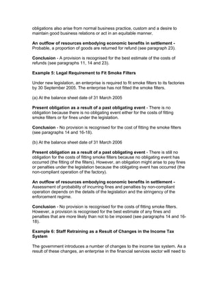 obligations also arise from normal business practice, custom and a desire to
maintain good business relations or act in an equitable manner.

An outflow of resources embodying economic benefits in settlement -
Probable, a proportion of goods are returned for refund (see paragraph 23).

Conclusion - A provision is recognised for the best estimate of the costs of
refunds (see paragraphs 11, 14 and 23).

Example 5: Legal Requirement to Fit Smoke Filters

Under new legislation, an enterprise is required to fit smoke filters to its factories
by 30 September 2005. The enterprise has not fitted the smoke filters.

(a) At the balance sheet date of 31 March 2005

Present obligation as a result of a past obligating event - There is no
obligation because there is no obligating event either for the costs of fitting
smoke filters or for fines under the legislation.

Conclusion - No provision is recognised for the cost of fitting the smoke filters
(see paragraphs 14 and 16-18).

(b) At the balance sheet date of 31 March 2006

Present obligation as a result of a past obligating event - There is still no
obligation for the costs of fitting smoke filters because no obligating event has
occurred (the fitting of the filters). However, an obligation might arise to pay fines
or penalties under the legislation because the obligating event has occurred (the
non-compliant operation of the factory).

An outflow of resources embodying economic benefits in settlement -
Assessment of probability of incurring fines and penalties by non-compliant
operation depends on the details of the legislation and the stringency of the
enforcement regime.

Conclusion - No provision is recognised for the costs of fitting smoke filters.
However, a provision is recognised for the best estimate of any fines and
penalties that are more likely than not to be imposed (see paragraphs 14 and 16-
18).

Example 6: Staff Retraining as a Result of Changes in the Income Tax
System

The government introduces a number of changes to the income tax system. As a
result of these changes, an enterprise in the financial services sector will need to
 