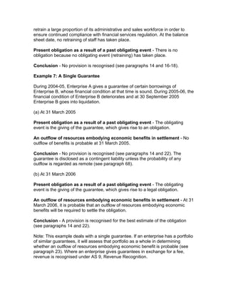 retrain a large proportion of its administrative and sales workforce in order to
ensure continued compliance with financial services regulation. At the balance
sheet date, no retraining of staff has taken place.

Present obligation as a result of a past obligating event - There is no
obligation because no obligating event (retraining) has taken place.

Conclusion - No provision is recognised (see paragraphs 14 and 16-18).

Example 7: A Single Guarantee

During 2004-05, Enterprise A gives a guarantee of certain borrowings of
Enterprise B, whose financial condition at that time is sound. During 2005-06, the
financial condition of Enterprise B deteriorates and at 30 September 2005
Enterprise B goes into liquidation.

(a) At 31 March 2005

Present obligation as a result of a past obligating event - The obligating
event is the giving of the guarantee, which gives rise to an obligation.

An outflow of resources embodying economic benefits in settlement - No
outflow of benefits is probable at 31 March 2005.

Conclusion - No provision is recognised (see paragraphs 14 and 22). The
guarantee is disclosed as a contingent liability unless the probability of any
outflow is regarded as remote (see paragraph 68).

(b) At 31 March 2006

Present obligation as a result of a past obligating event - The obligating
event is the giving of the guarantee, which gives rise to a legal obligation.

An outflow of resources embodying economic benefits in settlement - At 31
March 2006, it is probable that an outflow of resources embodying economic
benefits will be required to settle the obligation.

Conclusion - A provision is recognised for the best estimate of the obligation
(see paragraphs 14 and 22).

Note: This example deals with a single guarantee. If an enterprise has a portfolio
of similar guarantees, it will assess that portfolio as a whole in determining
whether an outflow of resources embodying economic benefit is probable (see
paragraph 23). Where an enterprise gives guarantees in exchange for a fee,
revenue is recognised under AS 9, Revenue Recognition.
 