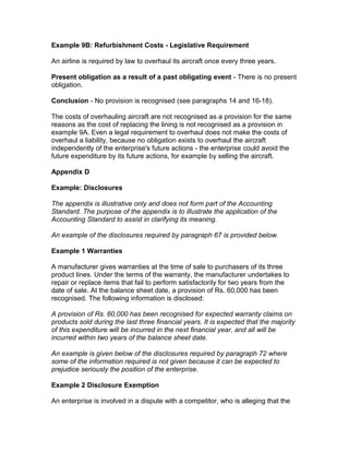 Example 9B: Refurbishment Costs - Legislative Requirement

An airline is required by law to overhaul its aircraft once every three years.

Present obligation as a result of a past obligating event - There is no present
obligation.

Conclusion - No provision is recognised (see paragraphs 14 and 16-18).

The costs of overhauling aircraft are not recognised as a provision for the same
reasons as the cost of replacing the lining is not recognised as a provision in
example 9A. Even a legal requirement to overhaul does not make the costs of
overhaul a liability, because no obligation exists to overhaul the aircraft
independently of the enterprise's future actions - the enterprise could avoid the
future expenditure by its future actions, for example by selling the aircraft.

Appendix D

Example: Disclosures

The appendix is illustrative only and does not form part of the Accounting
Standard. The purpose of the appendix is to illustrate the application of the
Accounting Standard to assist in clarifying its meaning.

An example of the disclosures required by paragraph 67 is provided below.

Example 1 Warranties

A manufacturer gives warranties at the time of sale to purchasers of its three
product lines. Under the terms of the warranty, the manufacturer undertakes to
repair or replace items that fail to perform satisfactorily for two years from the
date of sale. At the balance sheet date, a provision of Rs. 60,000 has been
recognised. The following information is disclosed:

A provision of Rs. 60,000 has been recognised for expected warranty claims on
products sold during the last three financial years. It is expected that the majority
of this expenditure will be incurred in the next financial year, and all will be
incurred within two years of the balance sheet date.

An example is given below of the disclosures required by paragraph 72 where
some of the information required is not given because it can be expected to
prejudice seriously the position of the enterprise.

Example 2 Disclosure Exemption

An enterprise is involved in a dispute with a competitor, who is alleging that the
 