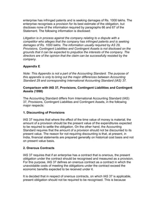 enterprise has infringed patents and is seeking damages of Rs. 1000 lakhs. The
enterprise recognises a provision for its best estimate of the obligation, but
discloses none of the information required by paragraphs 66 and 67 of the
Statement. The following information is disclosed:

Litigation is in process against the company relating to a dispute with a
competitor who alleges that the company has infringed patents and is seeking
damages of Rs. 1000 lakhs. The information usually required by AS 29,
Provisions, Contingent Liabilities and Contingent Assets is not disclosed on the
grounds that it can be expected to prejudice the interests of the company. The
directors are of the opinion that the claim can be successfully resisted by the
company.

Appendix E

Note: This Appendix is not a part of the Accounting Standard. The purpose of
this appendix is only to bring out the major differences between Accounting
Standard 29 and corresponding International Accounting Standard (IAS) 37.

Comparison with IAS 37, Provisions, Contingent Liabilities and Contingent
Assets (1998)

The Accounting Standard differs from International Accounting Standard (IAS)
37, Provisions, Contingent Liabilities and Contingent Assets, in the following
major respects:

1. Discounting of Provisions

IAS 37 requires that where the effect of the time value of money is material, the
amount of a provision should be the present value of the expenditures expected
to be required to settle the obligation. On the other hand, the Accounting
Standard requires that the amount of a provision should not be discounted to its
present value. The reason for not requiring discounting is that, at present, in
India, financial statements are prepared generally on historical cost basis and not
on present value basis.

2. Onerous Contracts

IAS 37 requires that if an enterprise has a contract that is onerous, the present
obligation under the contract should be recognised and measured as a provision.
For this purpose, IAS 37 defines an onerous contract as a contract in which the
unavoidable costs of meeting the obligations under the contract exceed the
economic benefits expected to be received under it.

It is decided that in respect of onerous contracts, on which IAS 37 is applicable,
present obligation should not be required to be recognised. This is because
 
