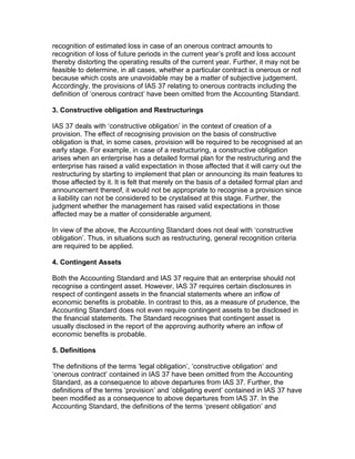 recognition of estimated loss in case of an onerous contract amounts to
recognition of loss of future periods in the current year’s profit and loss account
thereby distorting the operating results of the current year. Further, it may not be
feasible to determine, in all cases, whether a particular contract is onerous or not
because which costs are unavoidable may be a matter of subjective judgement.
Accordingly, the provisions of IAS 37 relating to onerous contracts including the
definition of ‘onerous contract’ have been omitted from the Accounting Standard.

3. Constructive obligation and Restructurings

IAS 37 deals with ‘constructive obligation’ in the context of creation of a
provision. The effect of recognising provision on the basis of constructive
obligation is that, in some cases, provision will be required to be recognised at an
early stage. For example, in case of a restructuring, a constructive obligation
arises when an enterprise has a detailed formal plan for the restructuring and the
enterprise has raised a valid expectation in those affected that it will carry out the
restructuring by starting to implement that plan or announcing its main features to
those affected by it. It is felt that merely on the basis of a detailed formal plan and
announcement thereof, it would not be appropriate to recognise a provision since
a liability can not be considered to be crystalised at this stage. Further, the
judgment whether the management has raised valid expectations in those
affected may be a matter of considerable argument.

In view of the above, the Accounting Standard does not deal with ‘constructive
obligation’. Thus, in situations such as restructuring, general recognition criteria
are required to be applied.

4. Contingent Assets

Both the Accounting Standard and IAS 37 require that an enterprise should not
recognise a contingent asset. However, IAS 37 requires certain disclosures in
respect of contingent assets in the financial statements where an inflow of
economic benefits is probable. In contrast to this, as a measure of prudence, the
Accounting Standard does not even require contingent assets to be disclosed in
the financial statements. The Standard recognises that contingent asset is
usually disclosed in the report of the approving authority where an inflow of
economic benefits is probable.

5. Definitions

The definitions of the terms ‘legal obligation’, ‘constructive obligation’ and
‘onerous contract’ contained in IAS 37 have been omitted from the Accounting
Standard, as a consequence to above departures from IAS 37. Further, the
definitions of the terms ‘provision’ and ‘obligating event’ contained in IAS 37 have
been modified as a consequence to above departures from IAS 37. In the
Accounting Standard, the definitions of the terms ‘present obligation’ and
 