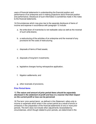 users of financial statements in understanding the financial position and
performance of an enterprise and in making projections about financial position
and performance. Disclosure of such information is sometimes made in the notes
to the financial statements.

14.Circumstances which may give rise to the separate disclosure of items of
income and expense in accordance with paragraph 12 include:

   a. the write-down of inventories to net realisable value as well as the reversal
      of such write-downs;


   b. a restructuring of the activities of an enterprise and the reversal of any
      provisions for the costs of restructuring;



   c. disposals of items of fixed assets;



   d. disposals of long-term investments;



   e. legislative changes having retrospective application;



   f. litigation settlements; and



   g. other reversals of provisions.

Prior Period Items

15.The nature and amount of prior period items should be separately
disclosed in the statement of profit and loss in a manner that their impact
on the current profit or loss can be perceived.

16.The term ‘prior period items’, as defined in this Statement, refers only to
income or expenses which arise in the current period as a result of errors or
omissions in the preparation of the financial statements of one or more prior
periods. The term does not include other adjustments necessitated by
circumstances, which though related to prior periods, are determined in the
 