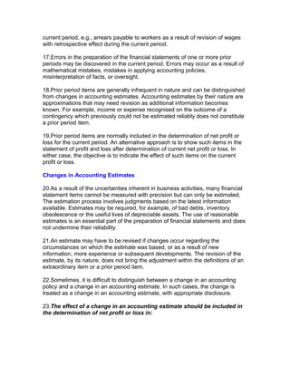 current period, e.g., arrears payable to workers as a result of revision of wages
with retrospective effect during the current period.

17.Errors in the preparation of the financial statements of one or more prior
periods may be discovered in the current period. Errors may occur as a result of
mathematical mistakes, mistakes in applying accounting policies,
misinterpretation of facts, or oversight.

18.Prior period items are generally infrequent in nature and can be distinguished
from changes in accounting estimates. Accounting estimates by their nature are
approximations that may need revision as additional information becomes
known. For example, income or expense recognised on the outcome of a
contingency which previously could not be estimated reliably does not constitute
a prior period item.

19.Prior period items are normally included in the determination of net profit or
loss for the current period. An alternative approach is to show such items in the
statement of profit and loss after determination of current net profit or loss. In
either case, the objective is to indicate the effect of such items on the current
profit or loss.

Changes in Accounting Estimates

20.As a result of the uncertainties inherent in business activities, many financial
statement items cannot be measured with precision but can only be estimated.
The estimation process involves judgments based on the latest information
available. Estimates may be required, for example, of bad debts, inventory
obsolescence or the useful lives of depreciable assets. The use of reasonable
estimates is an essential part of the preparation of financial statements and does
not undermine their reliability.

21.An estimate may have to be revised if changes occur regarding the
circumstances on which the estimate was based, or as a result of new
information, more experience or subsequent developments. The revision of the
estimate, by its nature, does not bring the adjustment within the definitions of an
extraordinary item or a prior period item.

22.Sometimes, it is difficult to distinguish between a change in an accounting
policy and a change in an accounting estimate. In such cases, the change is
treated as a change in an accounting estimate, with appropriate disclosure.

23.The effect of a change in an accounting estimate should be included in
the determination of net profit or loss in:
 