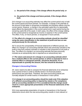 a. the period of the change, if the change affects the period only; or


   b. the period of the change and future periods, if the change affects
      both.

24.A change in an accounting estimate may affect the current period only or both
the current period and future periods. For example, a change in the estimate of
the amount of bad debts is recognised immediately and therefore affects only the
current period. However, a change in the estimated useful life of a depreciable
asset affects the depreciation in the current period and in each period during the
remaining useful life of the asset. In both cases, the effect of the change relating
to the current period is recognised as income or expense in the current period.
The effect, if any, on future periods, is recognised in future periods.

25.The effect of a change in an accounting estimate should be classified
using the same classification in the statement of profit and loss as was
used previously for the estimate.

26.To ensure the comparability of financial statements of different periods, the
effect of a change in an accounting estimate which was previously included in the
profit or loss from ordinary activities is included in that component of net profit or
loss. The effect of a change in an accounting estimate that was previously
included as an extraordinary item is reported as an extraordinary item.

27.The nature and amount of a change in an accounting estimate which
has a material effect in the current period, or which is expected to have a
material effect in subsequent periods, should be disclosed. If it is
impracticable to quantify the amount, this fact should be disclosed.

Changes in Accounting Policies

28. Users need to be able to compare the financial statements of an enterprise
over a period of time in order to identify trends in its financial position,
performance and cash flows. Therefore, the same accounting policies are
normally adopted for similar events or transactions in each period.

29.A change in an accounting policy should be made only if the adoption
of a different accounting policy is required by statute or for compliance
with an accounting standard or if it is considered that the change would
result in a more appropriate presentation of the financial statements of the
enterprise.

30.A more appropriate presentation of events or transactions in the financial
statements occurs when the new accounting policy results in more relevant or
 