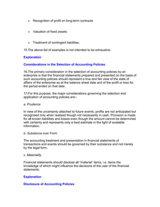 •   Recognition of profit on long-term contracts


   •   Valuation of fixed assets


   •   Treatment of contingent liabilities.

15.The above list of examples is not intended to be exhaustive.

Explanation

Considerations in the Selection of Accounting Policies

16.The primary consideration in the selection of accounting policies by an
enterprise is that the financial statements prepared and presented on the basis of
such accounting policies should represent a true and fair view of the state of
affairs of the enterprise as at the balance sheet date and of the profit or loss for
the period ended on that date.

17.For this purpose, the major considerations governing the selection and
application of accounting policies are:-

a. Prudence

In view of the uncertainty attached to future events, profits are not anticipated but
recognised only when realised though not necessarily in cash. Provision is made
for all known liabilities and losses even though the amount cannot be determined
with certainty and represents only a best estimate in the light of available
information.

b. Substance over Form

The accounting treatment and presentation in financial statements of
transactions and events should be governed by their substance and not merely
by the legal form.

c. Materiality

Financial statements should disclose all “material” items, i.e. items the
knowledge of which might influence the decisions of the user of the financial
statements.

Explanation

Disclosure of Accounting Policies
 