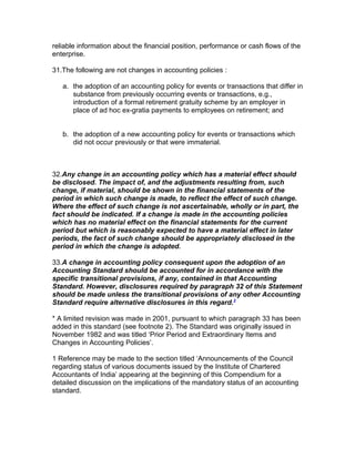 reliable information about the financial position, performance or cash flows of the
enterprise.

31.The following are not changes in accounting policies :

   a. the adoption of an accounting policy for events or transactions that differ in
      substance from previously occurring events or transactions, e.g.,
      introduction of a formal retirement gratuity scheme by an employer in
      place of ad hoc ex-gratia payments to employees on retirement; and


   b. the adoption of a new accounting policy for events or transactions which
      did not occur previously or that were immaterial.



32.Any change in an accounting policy which has a material effect should
be disclosed. The impact of, and the adjustments resulting from, such
change, if material, should be shown in the financial statements of the
period in which such change is made, to reflect the effect of such change.
Where the effect of such change is not ascertainable, wholly or in part, the
fact should be indicated. If a change is made in the accounting policies
which has no material effect on the financial statements for the current
period but which is reasonably expected to have a material effect in later
periods, the fact of such change should be appropriately disclosed in the
period in which the change is adopted.

33.A change in accounting policy consequent upon the adoption of an
Accounting Standard should be accounted for in accordance with the
specific transitional provisions, if any, contained in that Accounting
Standard. However, disclosures required by paragraph 32 of this Statement
should be made unless the transitional provisions of any other Accounting
Standard require alternative disclosures in this regard.2

* A limited revision was made in 2001, pursuant to which paragraph 33 has been
added in this standard (see footnote 2). The Standard was originally issued in
November 1982 and was titled ‘Prior Period and Extraordinary Items and
Changes in Accounting Policies’.

1 Reference may be made to the section titled ‘Announcements of the Council
regarding status of various documents issued by the Institute of Chartered
Accountants of India’ appearing at the beginning of this Compendium for a
detailed discussion on the implications of the mandatory status of an accounting
standard.
 