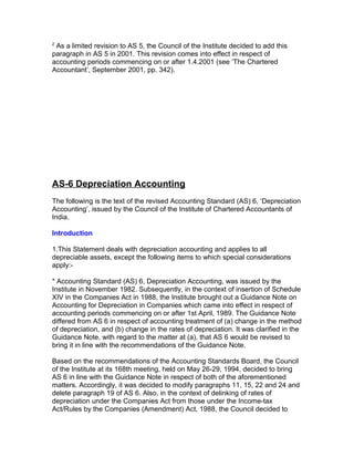 2
 As a limited revision to AS 5, the Council of the Institute decided to add this
paragraph in AS 5 in 2001. This revision comes into effect in respect of
accounting periods commencing on or after 1.4.2001 (see ‘The Chartered
Accountant’, September 2001, pp. 342).




AS-6 Depreciation Accounting
The following is the text of the revised Accounting Standard (AS) 6, ‘Depreciation
Accounting’, issued by the Council of the Institute of Chartered Accountants of
India.

Introduction

1.This Statement deals with depreciation accounting and applies to all
depreciable assets, except the following items to which special considerations
apply:-

* Accounting Standard (AS) 6, Depreciation Accounting, was issued by the
Institute in November 1982. Subsequently, in the context of insertion of Schedule
XIV in the Companies Act in 1988, the Institute brought out a Guidance Note on
Accounting for Depreciation in Companies which came into effect in respect of
accounting periods commencing on or after 1st April, 1989. The Guidance Note
differed from AS 6 in respect of accounting treatment of (a) change in the method
of depreciation, and (b) change in the rates of depreciation. It was clarified in the
Guidance Note, with regard to the matter at (a), that AS 6 would be revised to
bring it in line with the recommendations of the Guidance Note.

Based on the recommendations of the Accounting Standards Board, the Council
of the Institute at its 168th meeting, held on May 26-29, 1994, decided to bring
AS 6 in line with the Guidance Note in respect of both of the aforementioned
matters. Accordingly, it was decided to modify paragraphs 11, 15, 22 and 24 and
delete paragraph 19 of AS 6. Also, in the context of delinking of rates of
depreciation under the Companies Act from those under the Income-tax
Act/Rules by the Companies (Amendment) Act, 1988, the Council decided to
 