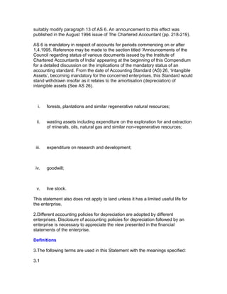 suitably modify paragraph 13 of AS 6. An announcement to this effect was
published in the August 1994 issue of The Chartered Accountant (pp. 218-219).

AS 6 is mandatory in respect of accounts for periods commencing on or after
1.4.1995. Reference may be made to the section titled ‘Announcements of the
Council regarding status of various documents issued by the Institute of
Chartered Accountants of India’ appearing at the beginning of this Compendium
for a detailed discussion on the implications of the mandatory status of an
accounting standard. From the date of Accounting Standard (AS) 26, ‘Intangible
Assets’, becoming mandatory for the concerned enterprises, this Standard would
stand withdrawn insofar as it relates to the amortisation (depreciation) of
intangible assets (See AS 26).



  i.    forests, plantations and similar regenerative natural resources;


 ii.    wasting assets including expenditure on the exploration for and extraction
        of minerals, oils, natural gas and similar non-regenerative resources;



 iii.   expenditure on research and development;



 iv.    goodwill;



 v.     live stock.

This statement also does not apply to land unless it has a limited useful life for
the enterprise.

2.Different accounting policies for depreciation are adopted by different
enterprises. Disclosure of accounting policies for depreciation followed by an
enterprise is necessary to appreciate the view presented in the financial
statements of the enterprise.

Definitions

3.The following terms are used in this Statement with the meanings specified:

3.1
 