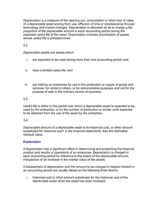 Depreciation is a measure of the wearing out, consumption or other loss of value
of a depreciable asset arising from use, effluxion of time or obsolescence through
technology and market changes. Depreciation is allocated so as to charge a fair
proportion of the depreciable amount in each accounting period during the
expected useful life of the asset. Depreciation includes amortisation of assets
whose useful life is predetermined.

3.2

Depreciable assets are assets which

  i.    are expected to be used during more than one accounting period; and


 ii.    have a limited useful life; and



 iii.   are held by an enterprise for use in the production or supply of goods and
        services, for rental to others, or for administrative purposes and not for the
        purpose of sale in the ordinary course of business.

3.3

Useful life is either (i) the period over which a depreciable asset is expected to be
used by the enterprise; or (ii) the number of production or similar units expected
to be obtained from the use of the asset by the enterprise.

3.4

Depreciable amount of a depreciable asset is its historical cost, or other amount
substituted for historical cost1 in the financial statements, less the estimated
residual value.

Explanation

4.Depreciation has a significant effect in determining and presenting the financial
position and results of operations of an enterprise. Depreciation is charged in
each accounting period by reference to the extent of the depreciable amount,
irrespective of an increase in the market value of the assets.

5.Assessment of depreciation and the amount to be charged in respect thereof in
an accounting period are usually based on the following three factors:

  i.    historical cost or other amount substituted for the historical cost of the
        depreciable asset when the asset has been revalued;
 