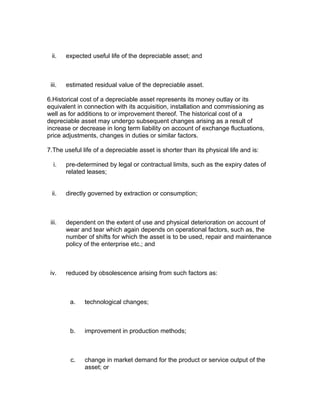 ii.    expected useful life of the depreciable asset; and



 iii.   estimated residual value of the depreciable asset.

6.Historical cost of a depreciable asset represents its money outlay or its
equivalent in connection with its acquisition, installation and commissioning as
well as for additions to or improvement thereof. The historical cost of a
depreciable asset may undergo subsequent changes arising as a result of
increase or decrease in long term liability on account of exchange fluctuations,
price adjustments, changes in duties or similar factors.

7.The useful life of a depreciable asset is shorter than its physical life and is:

  i.    pre-determined by legal or contractual limits, such as the expiry dates of
        related leases;


 ii.    directly governed by extraction or consumption;



 iii.   dependent on the extent of use and physical deterioration on account of
        wear and tear which again depends on operational factors, such as, the
        number of shifts for which the asset is to be used, repair and maintenance
        policy of the enterprise etc.; and



 iv.    reduced by obsolescence arising from such factors as:



         a.   technological changes;



         b.   improvement in production methods;



         c.   change in market demand for the product or service output of the
              asset; or
 