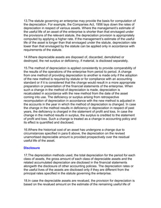 13.The statute governing an enterprise may provide the basis for computation of
the depreciation. For example, the Companies Act, 1956 lays down the rates of
depreciation in respect of various assets. Where the management’s estimate of
the useful life of an asset of the enterprise is shorter than that envisaged under
the provisions of the relevant statute, the depreciation provision is appropriately
computed by applying a higher rate. If the management’s estimate of the useful
life of the asset is longer than that envisaged under the statute, depreciation rate
lower than that envisaged by the statute can be applied only in accordance with
requirements of the statute.

14.Where depreciable assets are disposed of, discarded, demolished or
destroyed, the net surplus or deficiency, if material, is disclosed separately.

15.The method of depreciation is applied consistently to provide comparability of
the results of the operations of the enterprise from period to period. A change
from one method of providing depreciation to another is made only if the adoption
of the new method is required by statute or for compliance with an accounting
standard or if it is considered that the change would result in a more appropriate
preparation or presentation of the financial statements of the enterprise. When
such a change in the method of depreciation is made, depreciation is
recalculated in accordance with the new method from the date of the asset
coming into use. The deficiency or surplus arising from retrospective
recomputation of depreciation in accordance with the new method is adjusted in
the accounts in the year in which the method of depreciation is changed. In case
the change in the method results in deficiency in depreciation in respect of past
years, the deficiency is charged in the statement of profit and loss. In case the
change in the method results in surplus, the surplus is credited to the statement
of profit and loss. Such a change is treated as a change in accounting policy and
its effect is quantified and disclosed.

16.Where the historical cost of an asset has undergone a change due to
circumstances specified in para 6 above, the depreciation on the revised
unamortised depreciable amount is provided prospectively over the residual
useful life of the asset.

Disclosure

17.The depreciation methods used, the total depreciation for the period for each
class of assets, the gross amount of each class of depreciable assets and the
related accumulated depreciation are disclosed in the financial statements
alongwith the disclosure of other accounting policies. The depreciation rates or
the useful lives of the assets are disclosed only if they are different from the
principal rates specified in the statute governing the enterprise.

18.In case the depreciable assets are revalued, the provision for depreciation is
based on the revalued amount on the estimate of the remaining useful life of
 