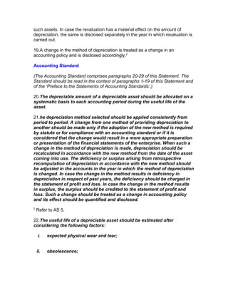 such assets. In case the revaluation has a material effect on the amount of
depreciation, the same is disclosed separately in the year in which revaluation is
carried out.

19.A change in the method of depreciation is treated as a change in an
accounting policy and is disclosed accordingly.2

Accounting Standard

(The Accounting Standard comprises paragraphs 20-29 of this Statement. The
Standard should be read in the context of paragraphs 1-19 of this Statement and
of the ‘Preface to the Statements of Accounting Standards’.)

20.The depreciable amount of a depreciable asset should be allocated on a
systematic basis to each accounting period during the useful life of the
asset.

21.he depreciation method selected should be applied consistently from
period to period. A change from one method of providing depreciation to
another should be made only if the adoption of the new method is required
by statute or for compliance with an accounting standard or if it is
considered that the change would result in a more appropriate preparation
or presentation of the financial statements of the enterprise. When such a
change in the method of depreciation is made, depreciation should be
recalculated in accordance with the new method from the date of the asset
coming into use. The deficiency or surplus arising from retrospective
recomputation of depreciation in accordance with the new method should
be adjusted in the accounts in the year in which the method of depreciation
is changed. In case the change in the method results in deficiency in
depreciation in respect of past years, the deficiency should be charged in
the statement of profit and loss. In case the change in the method results
in surplus, the surplus should be credited to the statement of profit and
loss. Such a change should be treated as a change in accounting policy
and its effect should be quantified and disclosed.
2
    Refer to AS 5.

22.The useful life of a depreciable asset should be estimated after
considering the following factors:

     i.   expected physical wear and tear;


    ii.   obsolescence;
 