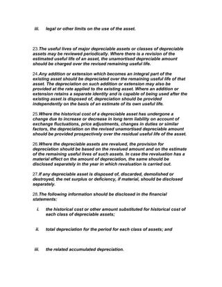 iii.   legal or other limits on the use of the asset.



23.The useful lives of major depreciable assets or classes of depreciable
assets may be reviewed periodically. Where there is a revision of the
estimated useful life of an asset, the unamortised depreciable amount
should be charged over the revised remaining useful life.

24.Any addition or extension which becomes an integral part of the
existing asset should be depreciated over the remaining useful life of that
asset. The depreciation on such addition or extension may also be
provided at the rate applied to the existing asset. Where an addition or
extension retains a separate identity and is capable of being used after the
existing asset is disposed of, depreciation should be provided
independently on the basis of an estimate of its own useful life.

25.Where the historical cost of a depreciable asset has undergone a
change due to increase or decrease in long term liability on account of
exchange fluctuations, price adjustments, changes in duties or similar
factors, the depreciation on the revised unamortised depreciable amount
should be provided prospectively over the residual useful life of the asset.

26.Where the depreciable assets are revalued, the provision for
depreciation should be based on the revalued amount and on the estimate
of the remaining useful lives of such assets. In case the revaluation has a
material effect on the amount of depreciation, the same should be
disclosed separately in the year in which revaluation is carried out.

27.If any depreciable asset is disposed of, discarded, demolished or
destroyed, the net surplus or deficiency, if material, should be disclosed
separately.

28.The following information should be disclosed in the financial
statements:

  i.   the historical cost or other amount substituted for historical cost of
       each class of depreciable assets;


 ii.   total depreciation for the period for each class of assets; and



iii.   the related accumulated depreciation.
 