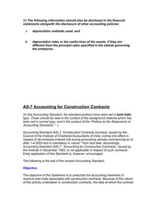 29.The following information should also be disclosed in the financial
statements alongwith the disclosure of other accounting policies:

  i.   depreciation methods used; and


 ii.   depreciation rates or the useful lives of the assets, if they are
       different from the principal rates specified in the statute governing
       the enterprise.




AS-7 Accounting for Construction Contracts
(In this Accounting Standard, the standard portions have been set in bold italic
type. These should be read in the context of the background material which has
been set in normal type, and in the context of the ‘Preface to the Statements of
Accounting Standards’ 1 .)

Accounting Standard (AS) 7, Construction Contracts (revised), issued by the
Council of the Institute of Chartered Accountants of India, comes into effect in
respect of all contracts entered into during accounting periods commencing on or
after 1-4-2003 and is mandatory in nature 2 from that date. Accordingly,
Accounting Standard (AS) 7, ‘Accounting for Construction Contracts’, issued by
the Institute in December 1983, is not applicable in respect of such contracts.
Early application of this Standard is, however, encouraged.

The following is the text of the revised Accounting Standard.

Objective

The objective of this Statement is to prescribe the accounting treatment of
revenue and costs associated with construction contracts. Because of the nature
of the activity undertaken in construction contracts, the date at which the contract
 