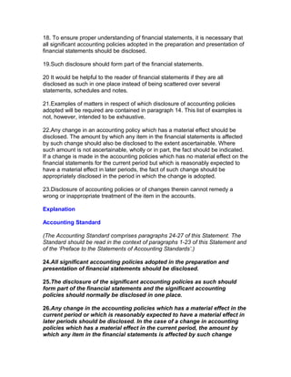 18. To ensure proper understanding of financial statements, it is necessary that
all significant accounting policies adopted in the preparation and presentation of
financial statements should be disclosed.

19.Such disclosure should form part of the financial statements.

20 It would be helpful to the reader of financial statements if they are all
disclosed as such in one place instead of being scattered over several
statements, schedules and notes.

21.Examples of matters in respect of which disclosure of accounting policies
adopted will be required are contained in paragraph 14. This list of examples is
not, however, intended to be exhaustive.

22.Any change in an accounting policy which has a material effect should be
disclosed. The amount by which any item in the financial statements is affected
by such change should also be disclosed to the extent ascertainable. Where
such amount is not ascertainable, wholly or in part, the fact should be indicated.
If a change is made in the accounting policies which has no material effect on the
financial statements for the current period but which is reasonably expected to
have a material effect in later periods, the fact of such change should be
appropriately disclosed in the period in which the change is adopted.

23.Disclosure of accounting policies or of changes therein cannot remedy a
wrong or inappropriate treatment of the item in the accounts.

Explanation

Accounting Standard

(The Accounting Standard comprises paragraphs 24-27 of this Statement. The
Standard should be read in the context of paragraphs 1-23 of this Statement and
of the ‘Preface to the Statements of Accounting Standards’.)

24.All significant accounting policies adopted in the preparation and
presentation of financial statements should be disclosed.

25.The disclosure of the significant accounting policies as such should
form part of the financial statements and the significant accounting
policies should normally be disclosed in one place.

26.Any change in the accounting policies which has a material effect in the
current period or which is reasonably expected to have a material effect in
later periods should be disclosed. In the case of a change in accounting
policies which has a material effect in the current period, the amount by
which any item in the financial statements is affected by such change
 