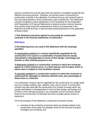 activity is entered into and the date when the activity is completed usually fall into
different accounting periods. Therefore, the primary issue in accounting for
construction contracts is the allocation of contract revenue and contract costs to
the accounting periods in which construction work is performed. This Statement
uses the recognition criteria established in the Framework for the Preparation
and Presentation of Financial Statements to determine when contract revenue
and contract costs should be recognised as revenue and expenses in the
statement of profit and loss. It also provides practical guidance on the application
of these criteria.

1.This Statement should be applied in accounting for construction
contracts in the financial statements of contractors.

Definitions

2.The following terms are used in this Statement with the meanings
specified:

A construction contract is a contract specifically negotiated for the
construction of an asset or a combination of assets that are closely
interrelated or interdependent in terms of their design, technology and
function or their ultimate purpose or use.

A fixed price contract is a construction contract in which the contractor
agrees to a fixed contract price, or a fixed rate per unit of output, which in
some cases is subject to cost escalation clauses.

A cost plus contract is a construction contract in which the contractor is
reimbursed for allowable or otherwise defined costs, plus percentage of
these costs or a fixed fee.

3.A construction contract may be negotiated for the construction of a single asset
such as a bridge, building, dam, pipeline, road, ship or tunnel. A construction
contract may also deal with the construction of a number of assets which are
closely interrelated or interdependent in terms of their design, technology and
function or their ultimate purpose or use; examples of such contracts include
those for the construction of refineries and other complex pieces of plant or
equipment.

4.For the purposes of this Statement, construction contracts include:

   a. contracts for the rendering of services which are directly related to the
      construction of the asset, for example, those for the services of project
      managers and architects; and
 