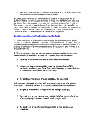 b. contracts for destruction or restoration of assets, and the restoration of the
      environment following the demolition of assets.

5.Construction contracts are formulated in a number of ways which, for the
purposes of this Statement, are classified as fixed price contracts and cost plus
contracts. Some construction contracts may contain characteristics of both a
fixed price contract and a cost plus contract, for example, in the case of a cost
plus contract with an agreed maximum price. In such circumstances, a contractor
needs to consider all the conditions in paragraphs 22 and 23 in order to
determine when to recognise contract revenue and expenses.

Combining and Segmenting Construction Contracts

6.The requirements of this Statement are usually applied separately to each
construction contract. However, in certain circumstances, it is necessary to apply
the Statement to the separately identifiable components of a single contract or to
a group of contracts together in order to reflect the substance of a contract or a
group of contracts.

7.When a contract covers a number of assets, the construction of each
asset should be treated as a separate construction contract when:

   a. separate proposals have been submitted for each asset;


   b. each asset has been subject to separate negotiation and the
      contractor and customer have been able to accept or reject that part
      of the contract relating to each asset; and



   c. the costs and revenues of each asset can be identified.

8.A group of contracts, whether with a single customer or with several
customers, should be treated as a single construction contract when:

   a. the group of contracts is negotiated as a single package;


   b. the contracts are so closely interrelated that they are, in effect, part
      of a single project with an overall profit margin; and



   c. the contracts are performed concurrently or in a continuous
      sequence.
 