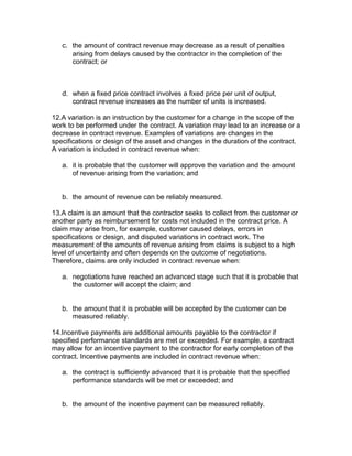 c. the amount of contract revenue may decrease as a result of penalties
      arising from delays caused by the contractor in the completion of the
      contract; or



   d. when a fixed price contract involves a fixed price per unit of output,
      contract revenue increases as the number of units is increased.

12.A variation is an instruction by the customer for a change in the scope of the
work to be performed under the contract. A variation may lead to an increase or a
decrease in contract revenue. Examples of variations are changes in the
specifications or design of the asset and changes in the duration of the contract.
A variation is included in contract revenue when:

   a. it is probable that the customer will approve the variation and the amount
      of revenue arising from the variation; and


   b. the amount of revenue can be reliably measured.

13.A claim is an amount that the contractor seeks to collect from the customer or
another party as reimbursement for costs not included in the contract price. A
claim may arise from, for example, customer caused delays, errors in
specifications or design, and disputed variations in contract work. The
measurement of the amounts of revenue arising from claims is subject to a high
level of uncertainty and often depends on the outcome of negotiations.
Therefore, claims are only included in contract revenue when:

   a. negotiations have reached an advanced stage such that it is probable that
      the customer will accept the claim; and


   b. the amount that it is probable will be accepted by the customer can be
      measured reliably.

14.Incentive payments are additional amounts payable to the contractor if
specified performance standards are met or exceeded. For example, a contract
may allow for an incentive payment to the contractor for early completion of the
contract. Incentive payments are included in contract revenue when:

   a. the contract is sufficiently advanced that it is probable that the specified
      performance standards will be met or exceeded; and


   b. the amount of the incentive payment can be measured reliably.
 