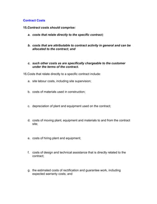 Contract Costs

15.Contract costs should comprise:

   a. costs that relate directly to the specific contract;


   b. costs that are attributable to contract activity in general and can be
      allocated to the contract; and



   c. such other costs as are specifically chargeable to the customer
      under the terms of the contract.

16.Costs that relate directly to a specific contract include:

   a. site labour costs, including site supervision;


   b. costs of materials used in construction;



   c. depreciation of plant and equipment used on the contract;



   d. costs of moving plant, equipment and materials to and from the contract
      site;



   e. costs of hiring plant and equipment;



   f. costs of design and technical assistance that is directly related to the
      contract;



   g. the estimated costs of rectification and guarantee work, including
      expected warranty costs; and
 