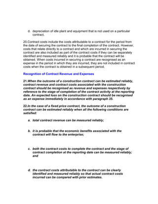 d. depreciation of idle plant and equipment that is not used on a particular
      contract.

20.Contract costs include the costs attributable to a contract for the period from
the date of securing the contract to the final completion of the contract. However,
costs that relate directly to a contract and which are incurred in securing the
contract are also included as part of the contract costs if they can be separately
identified and measured reliably and it is probable that the contract will be
obtained. When costs incurred in securing a contract are recognised as an
expense in the period in which they are incurred, they are not included in contract
costs when the contract is obtained in a subsequent period.

Recognition of Contract Revenue and Expenses

21.When the outcome of a construction contract can be estimated reliably,
contract revenue and contract costs associated with the construction
contract should be recognised as revenue and expenses respectively by
reference to the stage of completion of the contract activity at the reporting
date. An expected loss on the construction contract should be recognised
as an expense immediately in accordance with paragraph 35.

22.In the case of a fixed price contract, the outcome of a construction
contract can be estimated reliably when all the following conditions are
satisfied:

   a. total contract revenue can be measured reliably;


   b. it is probable that the economic benefits associated with the
      contract will flow to the enterprise;



   c. both the contract costs to complete the contract and the stage of
      contract completion at the reporting date can be measured reliably;
      and



   d. the contract costs attributable to the contract can be clearly
      identified and measured reliably so that actual contract costs
      incurred can be compared with prior estimates.
 