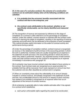 23. In the case of a cost plus contract, the outcome of a construction
contract can be estimated reliably when all the following conditions are
satisfied:

   a. it is probable that the economic benefits associated with the
      contract will flow to the enterprise; and


   b. the contract costs attributable to the contract, whether or not
      specifically reimbursable, can be clearly identified and measured
      reliably.

24.The recognition of revenue and expenses by reference to the stage of
completion of a contract is often referred to as the percentage of completion
method. Under this method, contract revenue is matched with the contract costs
incurred in reaching the stage of completion, resulting in the reporting of revenue,
expenses and profit which can be attributed to the proportion of work completed.
This method provides useful information on the extent of contract activity and
performance during a period.

25.Under the percentage of completion method, contract revenue is recognised
as revenue in the statement of profit and loss in the accounting periods in which
the work is performed. Contract costs are usually recognised as an expense in
the statement of profit and loss in the accounting periods in which the work to
which they relate is performed. However, any expected excess of total contract
costs over total contract revenue for the contract is recognised as an expense
immediately in accordance with paragraph 35.

26.A contractor may have incurred contract costs that relate to future activity on
the contract. Such contract costs are recognised as an asset provided it is
probable that they will be recovered. Such costs represent an amount due from
the customer and are often classified as contract work in progress.

27.When an uncertainty arises about the collectability of an amount already
included in contract revenue, and already recognised in the statement of profit
and loss, the uncollectable amount or the amount in respect of which recovery
has ceased to be probable is recognised as an expense rather than as an
adjustment of the amount of contract revenue.

28.An enterprise is generally able to make reliable estimates after it has agreed
to a contract which establishes:

   a. each party’s enforceable rights regarding the asset to be constructed;
 