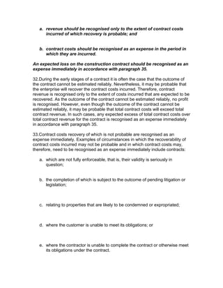 a. revenue should be recognised only to the extent of contract costs
      incurred of which recovery is probable; and


   b. contract costs should be recognised as an expense in the period in
      which they are incurred.

An expected loss on the construction contract should be recognised as an
expense immediately in accordance with paragraph 35.

32.During the early stages of a contract it is often the case that the outcome of
the contract cannot be estimated reliably. Nevertheless, it may be probable that
the enterprise will recover the contract costs incurred. Therefore, contract
revenue is recognised only to the extent of costs incurred that are expected to be
recovered. As the outcome of the contract cannot be estimated reliably, no profit
is recognised. However, even though the outcome of the contract cannot be
estimated reliably, it may be probable that total contract costs will exceed total
contract revenue. In such cases, any expected excess of total contract costs over
total contract revenue for the contract is recognised as an expense immediately
in accordance with paragraph 35.

33.Contract costs recovery of which is not probable are recognised as an
expense immediately. Examples of circumstances in which the recoverability of
contract costs incurred may not be probable and in which contract costs may,
therefore, need to be recognised as an expense immediately include contracts:

   a. which are not fully enforceable, that is, their validity is seriously in
      question;


   b. the completion of which is subject to the outcome of pending litigation or
      legislation;



   c. relating to properties that are likely to be condemned or expropriated;



   d. where the customer is unable to meet its obligations; or



   e. where the contractor is unable to complete the contract or otherwise meet
      its obligations under the contract.
 