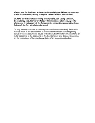 should also be disclosed to the extent ascertainable. Where such amount
is not ascertainable, wholly or in part, the fact should be indicated.

27.If the fundamental accounting assumptions, viz. Going Concern,
Consistency and Accrual are followed in financial statements, specific
disclosure is not required. If a fundamental accounting assumption is not
followed, the fact should be disclosed.
1
  It may be noted that this Accounting Standard is now mandatory. Reference
may be made to the section titled ‘Announcements of the Council regarding
status of various documents issued by the Institute of Chartered Accountants of
India’ appearing at the beginning of this Compendium for a detailed discussion
on the implications of the mandatory status of an accounting standard.

ments of Accounting Standards (AS 17)
 
