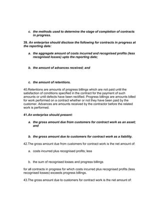 c. the methods used to determine the stage of completion of contracts
      in progress.

39. An enterprise should disclose the following for contracts in progress at
the reporting date:

   a. the aggregate amount of costs incurred and recognised profits (less
      recognised losses) upto the reporting date;


   b. the amount of advances received; and



   c. the amount of retentions.

40.Retentions are amounts of progress billings which are not paid until the
satisfaction of conditions specified in the contract for the payment of such
amounts or until defects have been rectified. Progress billings are amounts billed
for work performed on a contract whether or not they have been paid by the
customer. Advances are amounts received by the contractor before the related
work is performed.

41.An enterprise should present:

   a. the gross amount due from customers for contract work as an asset;
      and


   b. the gross amount due to customers for contract work as a liability.

42.The gross amount due from customers for contract work is the net amount of:

   a. costs incurred plus recognised profits; less


   b. the sum of recognised losses and progress billings

for all contracts in progress for which costs incurred plus recognised profits (less
recognised losses) exceeds progress billings.

43.The gross amount due to customers for contract work is the net amount of:
 