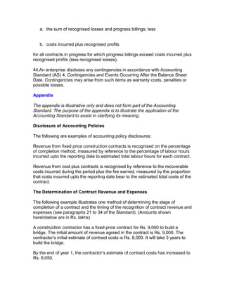 a. the sum of recognised losses and progress billings; less


   b. costs incurred plus recognised profits

for all contracts in progress for which progress billings exceed costs incurred plus
recognised profits (less recognised losses).

44.An enterprise discloses any contingencies in accordance with Accounting
Standard (AS) 4, Contingencies and Events Occurring After the Balance Sheet
Date. Contingencies may arise from such items as warranty costs, penalties or
possible losses.

Appendix

The appendix is illustrative only and does not form part of the Accounting
Standard. The purpose of the appendix is to illustrate the application of the
Accounting Standard to assist in clarifying its meaning.

Disclosure of Accounting Policies

The following are examples of accounting policy disclosures:

Revenue from fixed price construction contracts is recognised on the percentage
of completion method, measured by reference to the percentage of labour hours
incurred upto the reporting date to estimated total labour hours for each contract.

Revenue from cost plus contracts is recognised by reference to the recoverable
costs incurred during the period plus the fee earned, measured by the proportion
that costs incurred upto the reporting date bear to the estimated total costs of the
contract.

The Determination of Contract Revenue and Expenses

The following example illustrates one method of determining the stage of
completion of a contract and the timing of the recognition of contract revenue and
expenses (see paragraphs 21 to 34 of the Standard). (Amounts shown
hereinbelow are in Rs. lakhs)

A construction contractor has a fixed price contract for Rs. 9,000 to build a
bridge. The initial amount of revenue agreed in the contract is Rs. 9,000. The
contractor’s initial estimate of contract costs is Rs. 8,000. It will take 3 years to
build the bridge.

By the end of year 1, the contractor’s estimate of contract costs has increased to
Rs. 8,050.
 
