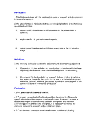 Introduction

1.This Statement deals with the treatment of costs of research and development
in financial statements.

2.The Statement does not deal with the accounting implications of the following
specialised activities:

  i.    research and development activities conducted for others under a
        contract;


 ii.    exploration for oil, gas and mineral deposits;



 iii.   research and development activities of enterprises at the construction
        stage.



Definitions

3.The following terms are used in this Statement with the meanings specified:

  i.    Research is original and planned investigation undertaken with the hope
        of gaining new scientific or technical knowledge and understanding;


 ii.    Development is the translation of research findings or other knowledge
        into a plan or design for the production of new or substantially improved
        materials, devices, products, processes, systems or services prior to the
        commencement of commercial production.

Explanation

4.Cost of Research and Development

4.1 There can be practical difficulties in deciding the amounts of the costs
specifically attributable to research and development. In order to achieve a
reasonable degree of comparability between enterprises and between
accounting periods of the same enterprise, it is necessary to identify the
elements comprising research and development costs.

4.2 Costs incurred for research and development include the following:
 