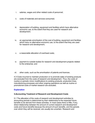 i.    salaries, wages and other related costs of personnel;


 ii.    costs of materials and services consumed;



 iii.   depreciation of building, equipment and facilities which have alternative
        economic use, to the extent that they are used for research and
        development;



 iv.    an appropriate amortisation of the cost of building, equipment and facilities
        which have no alternative economic use, to the extent that they are used
        for research and development;



 v.     a reasonable allocation of overhead costs;



 vi.    payment to outside bodies for research and development projects related
        to the enterprise; and



vii.    other costs, such as the amortisation of patents and licences.

4.3 Costs incurred to maintain production or to promote sales of existing products
are excluded from the costs of research and development. Thus, the costs of
routine or periodic minor modifications to existing products, production lines,
manufacturing processes and other ongoing operations as well as routine or
promotional costs of market research are excluded.

Explanation

5.Accounting Treatment of Research and Development Costs

5.1 The allocation of the costs of research and development activities to
accounting periods is determined by their relationship to the expected future
benefits to be derived from these activities. In most cases there is little, if any,
direct relationship between the amount of current research and development
costs and future benefits because the amount of such benefits, and the periods
over which they will be received, are usually too uncertain. Research and
 