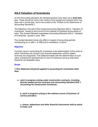 AS-2 Valuation of Inventories
(In this Accounting Standard, the standard portions have been set in bold italic
type. These should be read in the context of the background material which has
been set in normal type, and in the context of the ‘Preface to the Statements of
Accounting Standards’.)

The following is the text of the revised Accounting Standard (AS) 2, ‘Valuation of
Inventories’, issued by the Council of the Institute of Chartered Accountants of
India. This revised Standard supersedes Accounting Standard (AS) 2, ‘Valuation
of Inventories’, issued in June, 1981.

The revised standard comes into effect in respect of accounting periods
commencing on or after 1.4.1999 and is mandatory in nature.1

Objective

A primary issue in accounting for inventories is the determination of the value at
which inventories are carried in the financial statements until the related
revenues are recognised. This Statement deals with the determination of such
value, including the ascertainment of cost of inventories and any write-down
thereof to net realisable value.

Scope

1.This Statement should be applied in accounting for inventories other
than:



   a. work in progress arising under construction contracts, including
      directly related service contracts (see Accounting Standard (AS) 7,
      Accounting for Construction Contracts);



        b .work in progress arising in the ordinary course of business of
        service providers;



        c. shares, debentures and other financial instruments held as stock-
        in-trade; and
 