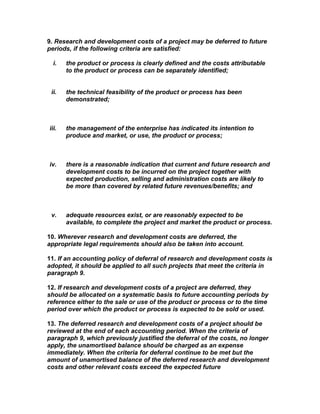9. Research and development costs of a project may be deferred to future
periods, if the following criteria are satisfied:

  i.   the product or process is clearly defined and the costs attributable
       to the product or process can be separately identified;


 ii.   the technical feasibility of the product or process has been
       demonstrated;



iii.   the management of the enterprise has indicated its intention to
       produce and market, or use, the product or process;



iv.    there is a reasonable indication that current and future research and
       development costs to be incurred on the project together with
       expected production, selling and administration costs are likely to
       be more than covered by related future revenues/benefits; and



 v.    adequate resources exist, or are reasonably expected to be
       available, to complete the project and market the product or process.

10. Wherever research and development costs are deferred, the
appropriate legal requirements should also be taken into account.

11. If an accounting policy of deferral of research and development costs is
adopted, it should be applied to all such projects that meet the criteria in
paragraph 9.

12. If research and development costs of a project are deferred, they
should be allocated on a systematic basis to future accounting periods by
reference either to the sale or use of the product or process or to the time
period over which the product or process is expected to be sold or used.

13. The deferred research and development costs of a project should be
reviewed at the end of each accounting period. When the criteria of
paragraph 9, which previously justified the deferral of the costs, no longer
apply, the unamortised balance should be charged as an expense
immediately. When the criteria for deferral continue to be met but the
amount of unamortised balance of the deferred research and development
costs and other relevant costs exceed the expected future
 