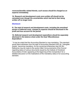 revenues/benefits related thereto, such excess should be charged as an
expense immediately.

14. Research and development costs once written off should not be
reinstated even though the uncertainties which had led to their being
written off no longer exist.

Disclosure

I5. The total of research and development costs, including the amortised
portion of deferred costs, charged as expense should be disclosed in the
profit and loss account for the period.

16. Deferred research and development expenditure should be separately
disclosed in the balance sheet under the head ‘Miscellaneous
Expenditure’.
1
 It may be noted that this Accounting Standard is now mandatory. This standard
would stand withdrawn from the date of Accounting Standard (AS) 26, ‘Intangible
Assets’, becoming mandatory, for the concerned enterprises (see AS 26).
Reference may be made to the section titled ‘Announcements of the Council
regarding status of various documents issued by the Institute of Chartered
Accountants of India’ appearing at the beginning of this Compendium for a
detailed discussion on the implications of the mandatory status of an accounting
standard.
 