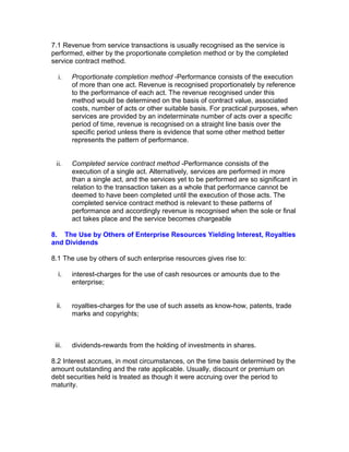 7.1 Revenue from service transactions is usually recognised as the service is
performed, either by the proportionate completion method or by the completed
service contract method.

  i.    Proportionate completion method -Performance consists of the execution
        of more than one act. Revenue is recognised proportionately by reference
        to the performance of each act. The revenue recognised under this
        method would be determined on the basis of contract value, associated
        costs, number of acts or other suitable basis. For practical purposes, when
        services are provided by an indeterminate number of acts over a specific
        period of time, revenue is recognised on a straight line basis over the
        specific period unless there is evidence that some other method better
        represents the pattern of performance.


 ii.    Completed service contract method -Performance consists of the
        execution of a single act. Alternatively, services are performed in more
        than a single act, and the services yet to be performed are so significant in
        relation to the transaction taken as a whole that performance cannot be
        deemed to have been completed until the execution of those acts. The
        completed service contract method is relevant to these patterns of
        performance and accordingly revenue is recognised when the sole or final
        act takes place and the service becomes chargeable

8. The Use by Others of Enterprise Resources Yielding Interest, Royalties
and Dividends

8.1 The use by others of such enterprise resources gives rise to:

  i.    interest-charges for the use of cash resources or amounts due to the
        enterprise;


 ii.    royalties-charges for the use of such assets as know-how, patents, trade
        marks and copyrights;



 iii.   dividends-rewards from the holding of investments in shares.

8.2 Interest accrues, in most circumstances, on the time basis determined by the
amount outstanding and the rate applicable. Usually, discount or premium on
debt securities held is treated as though it were accruing over the period to
maturity.
 
