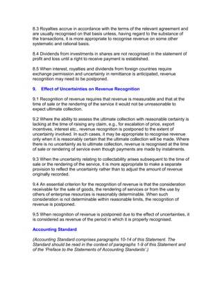 8.3 Royalties accrue in accordance with the terms of the relevant agreement and
are usually recognised on that basis unless, having regard to the substance of
the transactions, it is more appropriate to recognise revenue on some other
systematic and rational basis.

8.4 Dividends from investments in shares are not recognised in the statement of
profit and loss until a right to receive payment is established.

8.5 When interest, royalties and dividends from foreign countries require
exchange permission and uncertainty in remittance is anticipated, revenue
recognition may need to be postponed.

9.   Effect of Uncertainties on Revenue Recognition

9.1 Recognition of revenue requires that revenue is measurable and that at the
time of sale or the rendering of the service it would not be unreasonable to
expect ultimate collection.

9.2 Where the ability to assess the ultimate collection with reasonable certainty is
lacking at the time of raising any claim, e.g., for escalation of price, export
incentives, interest etc., revenue recognition is postponed to the extent of
uncertainty involved. In such cases, it may be appropriate to recognise revenue
only when it is reasonably certain that the ultimate collection will be made. Where
there is no uncertainty as to ultimate collection, revenue is recognised at the time
of sale or rendering of service even though payments are made by instalments.

9.3 When the uncertainty relating to collectability arises subsequent to the time of
sale or the rendering of the service, it is more appropriate to make a separate
provision to reflect the uncertainty rather than to adjust the amount of revenue
originally recorded.

9.4 An essential criterion for the recognition of revenue is that the consideration
receivable for the sale of goods, the rendering of services or from the use by
others of enterprise resources is reasonably determinable. When such
consideration is not determinable within reasonable limits, the recognition of
revenue is postponed.

9.5 When recognition of revenue is postponed due to the effect of uncertainties, it
is considered as revenue of the period in which it is properly recognised.

Accounting Standard

(Accounting Standard comprises paragraphs 10-14 of this Statement. The
Standard should be read in the context of paragraphs 1-9 of this Statement and
of the ‘Preface to the Statements of Accounting Standards’.)
 