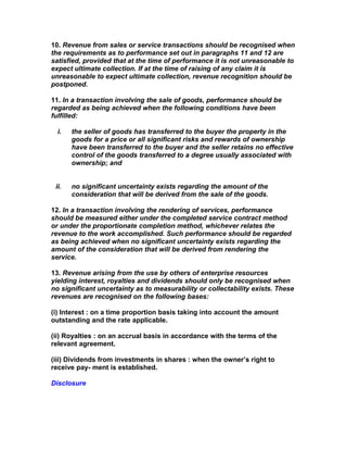 10. Revenue from sales or service transactions should be recognised when
the requirements as to performance set out in paragraphs 11 and 12 are
satisfied, provided that at the time of performance it is not unreasonable to
expect ultimate collection. If at the time of raising of any claim it is
unreasonable to expect ultimate collection, revenue recognition should be
postponed.

11. In a transaction involving the sale of goods, performance should be
regarded as being achieved when the following conditions have been
fulfilled:

  i.   the seller of goods has transferred to the buyer the property in the
       goods for a price or all significant risks and rewards of ownership
       have been transferred to the buyer and the seller retains no effective
       control of the goods transferred to a degree usually associated with
       ownership; and


 ii.   no significant uncertainty exists regarding the amount of the
       consideration that will be derived from the sale of the goods.

12. In a transaction involving the rendering of services, performance
should be measured either under the completed service contract method
or under the proportionate completion method, whichever relates the
revenue to the work accomplished. Such performance should be regarded
as being achieved when no significant uncertainty exists regarding the
amount of the consideration that will be derived from rendering the
service.

13. Revenue arising from the use by others of enterprise resources
yielding interest, royalties and dividends should only be recognised when
no significant uncertainty as to measurability or collectability exists. These
revenues are recognised on the following bases:

(i) Interest : on a time proportion basis taking into account the amount
outstanding and the rate applicable.

(ii) Royalties : on an accrual basis in accordance with the terms of the
relevant agreement.

(iii) Dividends from investments in shares : when the owner’s right to
receive pay- ment is established.

Disclosure
 