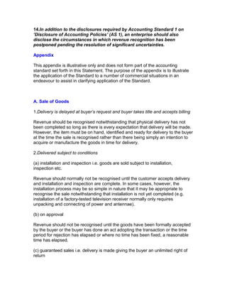 14.In addition to the disclosures required by Accounting Standard 1 on
‘Disclosure of Accounting Policies’ (AS 1), an enterprise should also
disclose the circumstances in which revenue recognition has been
postponed pending the resolution of significant uncertainties.

Appendix

This appendix is illustrative only and does not form part of the accounting
standard set forth in this Statement. The purpose of the appendix is to illustrate
the application of the Standard to a number of commercial situations in an
endeavour to assist in clarifying application of the Standard.



A. Sale of Goods

1.Delivery is delayed at buyer’s request and buyer takes title and accepts billing

Revenue should be recognised notwithstanding that physical delivery has not
been completed so long as there is every expectation that delivery will be made.
However, the item must be on hand, identified and ready for delivery to the buyer
at the time the sale is recognised rather than there being simply an intention to
acquire or manufacture the goods in time for delivery.

2.Delivered subject to conditions

(a) installation and inspection i.e. goods are sold subject to installation,
inspection etc.

Revenue should normally not be recognised until the customer accepts delivery
and installation and inspection are complete. In some cases, however, the
installation process may be so simple in nature that it may be appropriate to
recognise the sale notwithstanding that installation is not yet completed (e.g.
installation of a factory-tested television receiver normally only requires
unpacking and connecting of power and antennae).

(b) on approval

Revenue should not be recognised until the goods have been formally accepted
by the buyer or the buyer has done an act adopting the transaction or the time
period for rejection has elapsed or where no time has been fixed, a reasonable
time has elapsed.

(c) guaranteed sales i.e. delivery is made giving the buyer an unlimited right of
return
 
