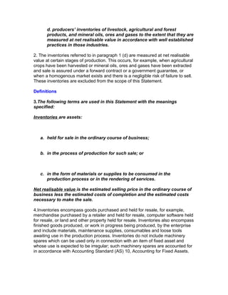 d. producers’ inventories of livestock, agricultural and forest
      products, and mineral oils, ores and gases to the extent that they are
      measured at net realisable value in accordance with well established
      practices in those industries.

2. The inventories referred to in paragraph 1 (d) are measured at net realisable
value at certain stages of production. This occurs, for example, when agricultural
crops have been harvested or mineral oils, ores and gases have been extracted
and sale is assured under a forward contract or a government guarantee, or
when a homogenous market exists and there is a negligible risk of failure to sell.
These inventories are excluded from the scope of this Statement.

Definitions

3.The following terms are used in this Statement with the meanings
specified:

Inventories are assets:



   a. held for sale in the ordinary course of business;


   b. in the process of production for such sale; or



   c. in the form of materials or supplies to be consumed in the
      production process or in the rendering of services.

Net realisable value is the estimated selling price in the ordinary course of
business less the estimated costs of completion and the estimated costs
necessary to make the sale.

4.Inventories encompass goods purchased and held for resale, for example,
merchandise purchased by a retailer and held for resale, computer software held
for resale, or land and other property held for resale. Inventories also encompass
finished goods produced, or work in progress being produced, by the enterprise
and include materials, maintenance supplies, consumables and loose tools
awaiting use in the production process. Inventories do not include machinery
spares which can be used only in connection with an item of fixed asset and
whose use is expected to be irregular; such machinery spares are accounted for
in accordance with Accounting Standard (AS) 10, Accounting for Fixed Assets.
 